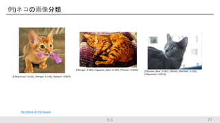 例)ネコの画像分類
77
[('Abyssinian', 0.621), ('Bengal', 0.144), ('Sphynx', 0.087)]
[('Bengal', 0.583), ('Egyptian_Mau', 0.107), ('Persian', 0.092)] [('Russian_Blue', 0.581), ('British_Shorthair', 0.226),
('Abyssinian', 0.057)]
The Oxford-IIIT-Pet dataset
9.1
 