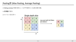 Pooling層 (Max Pooling, Average Pooling)
 Sliding-windowの最大値もしくは平均値をとる (図は最大値)
 計算量が減る
 ロバスト性を持つ
889.3
 
