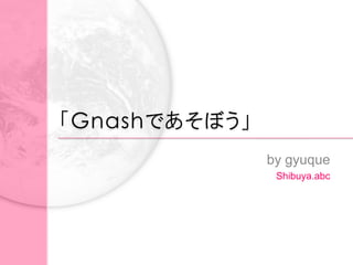 「Gnashであそぼう」
               by gyuque
                Shibuya.abc