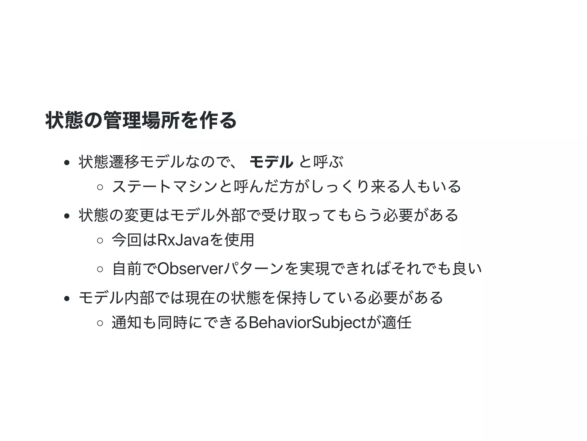 状態の管理場所を作る
状態遷移モデルなので、 モデルと呼ぶ
ステートマシンと呼んだ方がしっくり来る人もいる
状態の変更はモデル外部で受け取ってもらう必要がある
今回はRxJavaを使用
自前でObserverパターンを実現できればそれでも良い
モデル内部では現在の状態を保持している必要がある
通知も同時にできるBehaviorSubjectが適任
 
