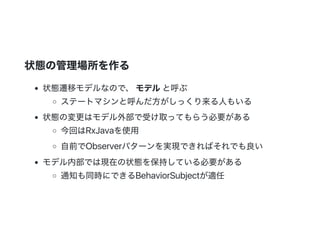 状態の管理場所を作る
状態遷移モデルなので、 モデルと呼ぶ
ステートマシンと呼んだ方がしっくり来る人もいる
状態の変更はモデル外部で受け取ってもらう必要がある
今回はRxJavaを使用
自前でObserverパターンを実現できればそれでも良い
モデル内部では現在の状態を保持している必要がある
通知も同時にできるBehaviorSubjectが適任
 