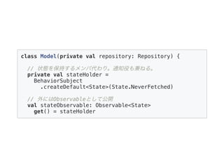class Model(private val repository: Repository) {
// 状態を保持するメンバ代わり。通知役も兼ねる。
private val stateHolder =
BehaviorSubject
.createDefault<State>(State.NeverFetched)
// 外にはObservableとして公開
val stateObservable: Observable<State>
get() = stateHolder
 