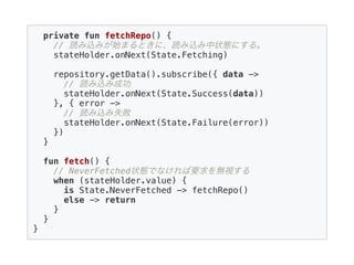 private fun fetchRepo() {
// 読み込みが始まるときに、読み込み中状態にする。
stateHolder.onNext(State.Fetching)
repository.getData().subscribe({ data ->
// 読み込み成功
stateHolder.onNext(State.Success(data))
}, { error ->
// 読み込み失敗
stateHolder.onNext(State.Failure(error))
})
}
fun fetch() {
// NeverFetched状態でなければ要求を無視する
when (stateHolder.value) {
is State.NeverFetched -> fetchRepo()
else -> return
}
}
}
 
