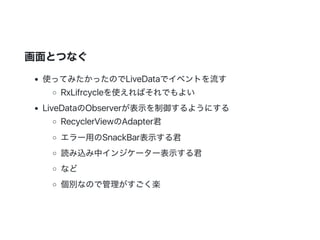 画面とつなぐ
使ってみたかったのでLiveDataでイベントを流す
RxLifrcycleを使えればそれでもよい
LiveDataのObserverが表示を制御するようにする
RecyclerViewのAdapter君
エラー用のSnackBar表示する君
読み込み中インジケーター表示する君
など
個別なので管理がすごく楽
 
