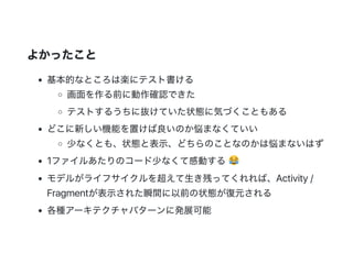 よかったこと
基本的なところは楽にテスト書ける
画面を作る前に動作確認できた
テストするうちに抜けていた状態に気づくこともある
どこに新しい機能を置けば良いのか悩まなくていい
少なくとも、状態と表示、どちらのことなのかは悩まないはず
1ファイルあたりのコード少なくて感動する
モデルがライフサイクルを超えて生き残ってくれれば、Activity /
Fragmentが表示された瞬間に以前の状態が復元される
各種アーキテクチャパターンに発展可能
 
