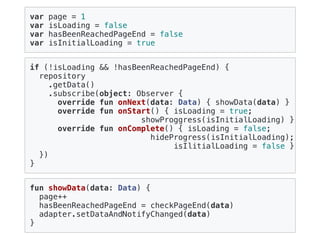 var page = 1
var isLoading = false
var hasBeenReachedPageEnd = false
var isInitialLoading = true
fun showData(data: Data) {
page++
hasBeenReachedPageEnd = checkPageEnd(data)
adapter.setDataAndNotifyChanged(data)
}
if (!isLoading && !hasBeenReachedPageEnd) {
repository
.getData()
.subscribe(object: Observer {
override fun onNext(data: Data) { showData(data) }
override fun onStart() { isLoading = true;
showProggress(isInitialLoading) }
override fun onComplete() { isLoading = false;
hideProgress(isInitialLoading);
isIlitialLoading = false }
})
}
 