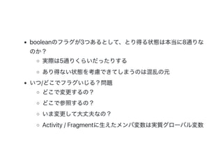 booleanのフラグが3つあるとして、とり得る状態は本当に8通りな
のか？
実際は5通りくらいだったりする
あり得ない状態を考慮できてしまうのは混乱の元
いつ/どこでフラグいじる？問題
どこで変更するの？
どこで参照するの？
いま変更して大丈夫なの？
Activity / Fragmentに生えたメンバ変数は実質グローバル変数
 