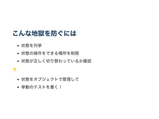 こんな地獄を防ぐには
状態を列挙
状態の操作をできる場所を制限
状態が正しく切り替わっているか確認
状態をオブジェクトで管理して
挙動のテストを書く！
 