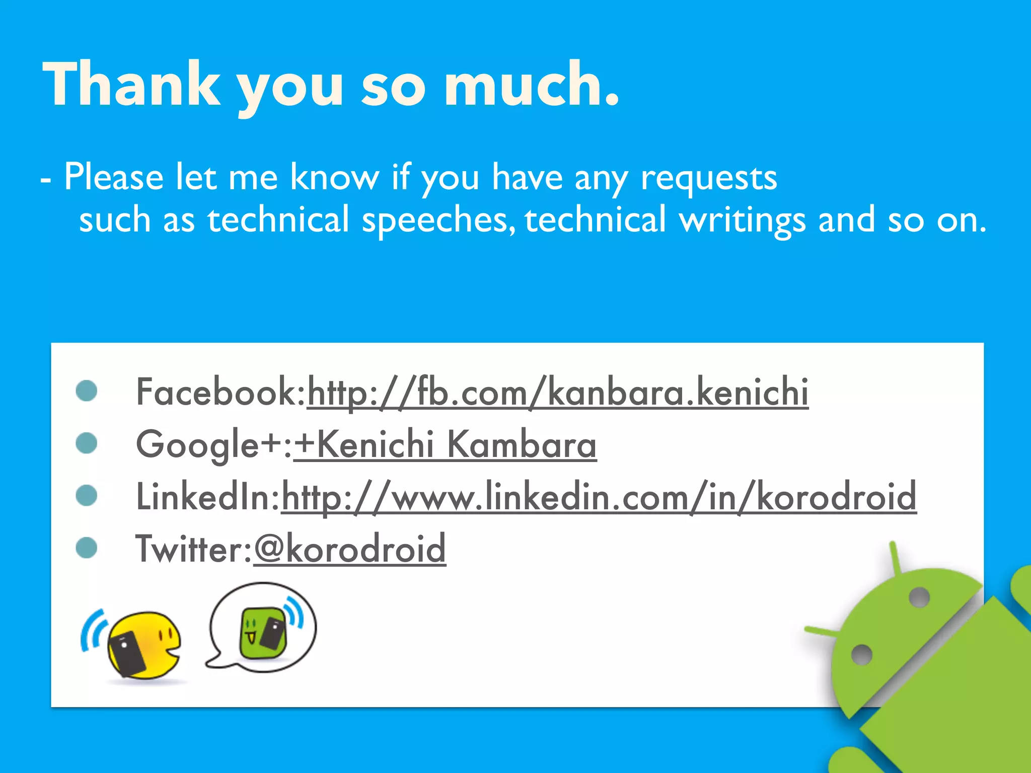 - Please let me know if you have any requests  
such as technical speeches, technical writings and so on.
Facebook:http://fb.com/kanbara.kenichi
Google+:+Kenichi Kambara
LinkedIn:http://www.linkedin.com/in/korodroid
Twitter:@korodroid
Thank you so much.
 