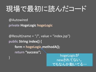 現場で最初に読んだコード
@Autowired
private HogeLogic hogeLogic
@Result(name = “/", value = "index.jsp")
public String index() {
form = hogeLogic.methodA();
return “success”;
}
hogeLogicが
newされてない。
でもなんか動いてる・・
 