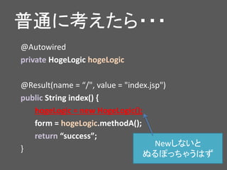 普通に考えたら・・・
@Autowired
private HogeLogic hogeLogic
@Result(name = “/", value = "index.jsp")
public String index() {
hogeLogic = new HogeLogic();
form = hogeLogic.methodA();
return “success”;
}
Newしないと
ぬるぽっちゃうはず
 