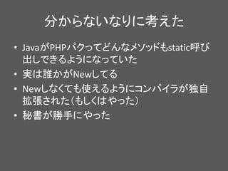 分からないなりに考えた
• JavaがPHPパクってどんなメソッドもstatic呼び
出しできるようになっていた
• 実は誰かがNewしてる
• Newしなくても使えるようにコンパイラが独自
拡張された（もしくはやった）
• 秘書が勝手にやった
 