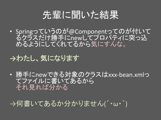 先輩に聞いた結果
• Springっていうのが@Componentってのが付いて
るクラスだけ勝手にnewしてプロパティに突っ込
めるようにしてくれてるから気にすんな。
→わたし、気になります
• 勝手にnewできる対象のクラスはxxx-bean.xmlっ
てファイルに書いてあるから
それ見れば分かる
→何書いてあるか分かりません(´・ω・｀)
 
