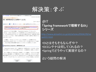 解決策：学ぶ
@IT
「Spring Frameworkで理解するDI」
シリーズ
•DIとはそもそもなんぞや？
•DIコンテナは何してくれるの？
•Springでどうやって実現するの？
という疑問の解消
http://www.atmarkit.co.jp/ait/articles/0504/29/ne
ws022.html
 