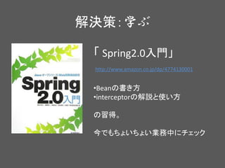 解決策：学ぶ
http://www.amazon.co.jp/dp/4774130001
「 Spring2.0入門」
•Beanの書き方
•interceptorの解説と使い方
の習得。
今でもちょいちょい業務中にチェック
 