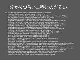 分かりづらい…読むのだるい…
java.util.MissingResourceException: Can't find bundle for base name
jp.apli.sdk.eie.EIEBufferCSyuyakuListOut, locale ja_JP at
java.util.ResourceBundle.throwMissingResourceException(ResourceBundle.java:707) at
java.util.ResourceBundle.getBundleImpl(ResourceBundle.java:679) at
java.util.ResourceBundle.getBundle(ResourceBundle.java:546) at
jp.apli.sdk.common.corba.SdkCorbaDataBuffer.<init>(SdkCorbaDataBuffer.java:74) at
jp.apli.sdk.common.corba.SdkCorbaData.<init>(SdkCorbaData.java:120) at
jp.apli.sdk.eie.servlet.SdkDataBuilder.buildSdkCorbaData (SdkDataBuilder.java:59) at
jp.apli.sdk.common.corba.SdkCorbaExec.buildDatas(SdkCorbaExec.java:130) at
jp.apli.sdk.common.corba.SdkCorbaExec.function(SdkCorbaExec.java:77) at
jp.apli.sdk.eie.servlet.SdkServletEvent$DataSend.exec(SdkServletEvent.java:307) at
jp.apli.sdk.common.event.SdkEvent.execEvent(SdkEvent.java:93) at
jp.apli.sdk.eie.servlet.SdkServletEvent.execEvent(SdkServletEvent.java:1609) at
jp.apli.sdk.eie.servlet.SdkServlet.doPost(SdkServlet.java:700) at
javax.servlet.http.HttpServlet.service(HttpServlet.java:772) at
javax.servlet.http.HttpServlet.service(HttpServlet.java:865) at
com.fujitsu.interstage.jservlet.tomcat.core.ServletWrapper.handleRequest
(ServletWrapper.java:415) at
com.fujitsu.interstage.jservlet.tomcat.core.ServletWrapper.handleRequest
(ServletWrapper.java:447) at com.fujitsu.interstage.jservlet.tomcat.servlets.InvokerServlet.service
(InvokerServlet.java:257) at javax.servlet.http.HttpServlet.service(HttpServlet.java:865) at
com.fujitsu.interstage.jservlet.tomcat.core.ServletWrapper.handleRequest
(ServletWrapper.java:415) at com.fujitsu.interstage.jservlet.tomcat.core.ContextManager.service
(ContextManager.java:541) at com.fujitsu.interstage.jservlet.tomcat.service.connector.
Ajp12ConnectionHandler.processConnection(Ajp12ConnectionHandler.java:147) at
com.fujitsu.interstage.jservlet.tomcat.service.TcpConnectionThread.run
(SimpleTcpEndpoint.java:334) at java.lang.Thread.run(Thread.java:484)
 