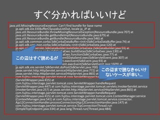 すぐ分かればいいけど
java.util.MissingResourceException: Can't find bundle for base name
jp.apli.sdk.eie.EIEBufferCSyuyakuListOut, locale ja_JP at
java.util.ResourceBundle.throwMissingResourceException(ResourceBundle.java:707) at
java.util.ResourceBundle.getBundleImpl(ResourceBundle.java:679) at
java.util.ResourceBundle.getBundle(ResourceBundle.java:546) at
jp.apli.sdk.common.corba.SdkCorbaDataBuffer.<init>(SdkCorbaDataBuffer.java:74) at
jp.apli.sdk.common.corba.SdkCorbaData.<init>(SdkCorbaData.java:120) at
jp.apli.sdk.eie.servlet.SdkDataBuilder.buildSdkCorbaData (SdkDataBuilder.java:59) at
jp.apli.sdk.common.corba.SdkCorbaExec.buildDatas(SdkCorbaExec.java:130) at
jp.apli.sdk.common.corba.SdkCorbaExec.function(SdkCorbaExec.java:77) at
jp.apli.sdk.eie.servlet.SdkServletEvent$DataSend.exec(SdkServletEvent.java:307) at
jp.apli.sdk.common.event.SdkEvent.execEvent(SdkEvent.java:93) at
jp.apli.sdk.eie.servlet.SdkServletEvent.execEvent(SdkServletEvent.java:1609) at
jp.apli.sdk.eie.servlet.SdkServlet.doPost(SdkServlet.java:700) at
javax.servlet.http.HttpServlet.service(HttpServlet.java:772) at
javax.servlet.http.HttpServlet.service(HttpServlet.java:865) at
com.fujitsu.interstage.jservlet.tomcat.core.ServletWrapper.handleRequest
(ServletWrapper.java:415) at
com.fujitsu.interstage.jservlet.tomcat.core.ServletWrapper.handleRequest
(ServletWrapper.java:447) at com.fujitsu.interstage.jservlet.tomcat.servlets.InvokerServlet.service
(InvokerServlet.java:257) at javax.servlet.http.HttpServlet.service(HttpServlet.java:865) at
com.fujitsu.interstage.jservlet.tomcat.core.ServletWrapper.handleRequest
(ServletWrapper.java:415) at com.fujitsu.interstage.jservlet.tomcat.core.ContextManager.service
(ContextManager.java:541) at com.fujitsu.interstage.jservlet.tomcat.service.connector.
Ajp12ConnectionHandler.processConnection(Ajp12ConnectionHandler.java:147) at
com.fujitsu.interstage.jservlet.tomcat.service.TcpConnectionThread.run
(SimpleTcpEndpoint.java:334) at java.lang.Thread.run(Thread.java:484)
この辺まで読なきゃいけ
ないケースが辛い…
この辺はすぐ読めるが
 