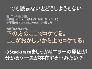 でも読まないとどうしようもない
謎エラーが出て悩む
→無精してついつい読まずに先輩に聞いてしまう
→再現させてConsole上のStacktrace見せる
先輩「ああ分かった。
下の方のここでコケてる。
ここがおかしいから上でコケてる」
→Stacktraceをしっかりエラーの原因が
分かるケースが存在する・・みたい？
 