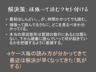 解決策：頑張って読むクセを付ける
• 最初はしんどい。。が、時間かかってでも読む。
• 頑張って読んでるうちに、どこを見るべきか分
かってくる。
• 本当の原因箇所は冒頭の数行にあるとは限ら
ない。下から順番に読んでいって何が起きてい
るかを把握するように意識する。
→ケース毎の読み方が分かってきて
最近は解決が早くなってきた（気が
する）
 