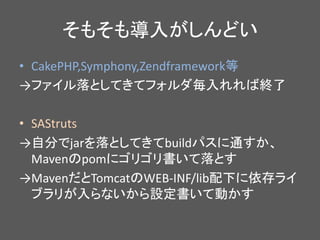 そもそも導入がしんどい
• CakePHP,Symphony,Zendframework等
→ファイル落としてきてフォルダ毎入れれば終了
• SAStruts
→自分でjarを落としてきてbuildパスに通すか、
Mavenのpomにゴリゴリ書いて落とす
→MavenだとTomcatのWEB-INF/lib配下に依存ライ
ブラリが入らないから設定書いて動かす
 
