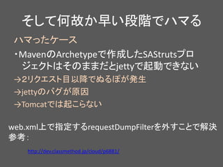 そして何故か早い段階でハマる
ハマったケース
・MavenのArchetypeで作成したSAStrutsプロ
ジェクトはそのままだとjettyで起動できない
→２リクエスト目以降でぬるぽが発生
→jettyのバグが原因
→Tomcatでは起こらない
http://dev.classmethod.jp/cloud/p6881/
web.xml上で指定するrequestDumpFilterを外すことで解決
参考：
 
