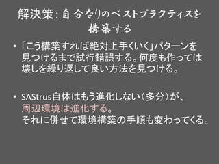 解決策：自分なりのベストプラクティスを
構築する
• 「こう構築すれば絶対上手くいく」パターンを
見つけるまで試行錯誤する。何度も作っては
壊しを繰り返して良い方法を見つける。
• SAStrus自体はもう進化しない（多分）が、
周辺環境は進化する。
それに併せて環境構築の手順も変わってくる。
 