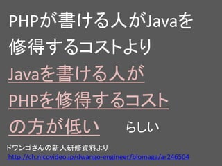 ドワンゴさんの新人研修資料より
http://ch.nicovideo.jp/dwango-engineer/blomaga/ar246504
PHPが書ける人がJavaを
修得するコストより
Javaを書ける人が
PHPを修得するコスト
の方が低い らしい
 