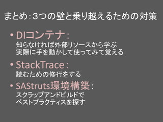 まとめ：３つの壁と乗り越えるための対策
• DIコンテナ：
知らなければ外部リソースから学ぶ
実際に手を動かして使ってみて覚える
• StackTrace：
読むための修行をする
• SAStruts環境構築：
スクラップアンドビルドで
ベストプラクティスを探す
 