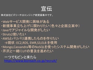宣伝
株式会社ビズリーチはエンジニア絶賛募集中です。
・Webサービス開発に興味がある
・新規事業立ち上げに関わりたい（色々と企画立案中）
・Javaでアジャイルな開発がしたい
・Struts2使いたい
・AWSとバリバリ連携したものを作りたい
→現状：EC2,RDS, EMR,S3,ELB を使用
・Mongo,Cassandra等のNoSQLを使ったシステム開発がしたい
・芹沢と一緒にUTの普及を進めたい
一つでもピンと来たら
https://www.bizreach.co.jp/recruit/
 