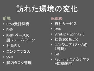 訪れた環境の変化
転職後
• 自社サービス
• java
• Struts2 + Spring2.5
• 社員100名近く
• エンジニア１２～３名
（当時）
• Git
• Redmineによるチケッ
ト駆動開発
前職
• BtoB受託開発
• PHP
• PHP4ベースの
謎フレームワーク
• 社員５人
• エンジニア２人
• SVN
• 脳内タスク管理
 