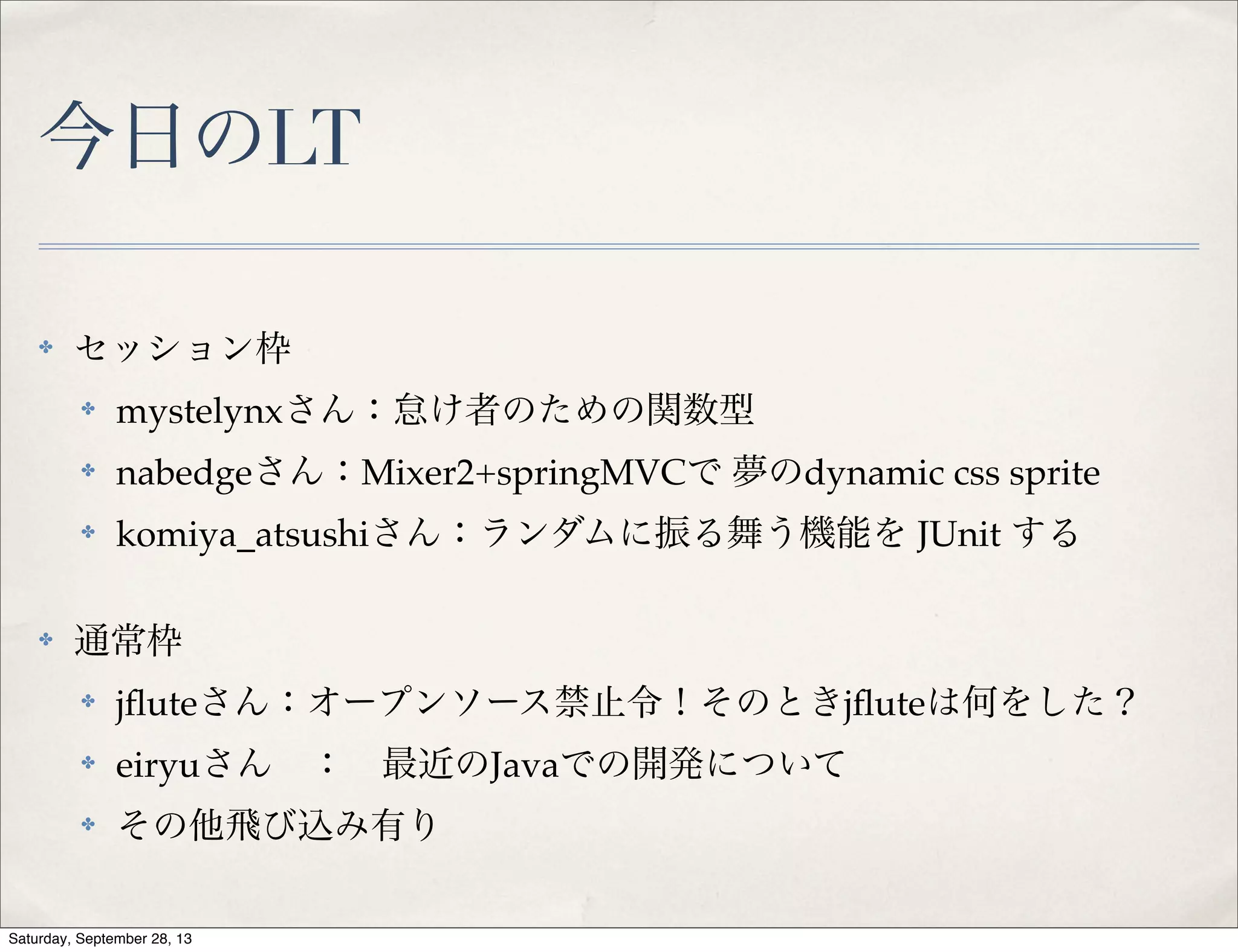 今日のLT
✤ セッション枠
✤ mystelynxさん：怠け者のための関数型
✤ nabedgeさん：Mixer2+springMVCで 夢のdynamic css sprite
✤ komiya_atsushiさん：ランダムに振る舞う機能を JUnit する
✤ 通常枠
✤ jﬂuteさん：オープンソース禁止令！そのときjﬂuteは何をした？
✤ eiryuさん ： 最近のJavaでの開発について
✤ その他飛び込み有り
Saturday, September 28, 13
 