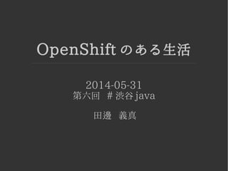 OpenShift のある生活
2014-05-31
第六回 # 渋谷 java
田邊 義真
 