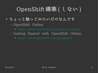 2014-05-31 第六回 #渋谷java 12
OpenShift 構築 ( しない )
●
ちょっと触ってみたいだけなんです
– OpenShift Online
●
https://www.openshift.com/products/online
– Getting Started with OpenShift Online
●
https://www.openshift.com/get-started
 