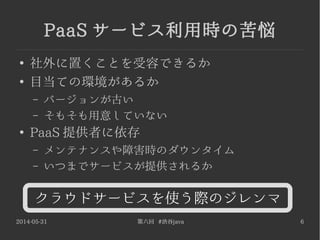2014-05-31 第六回 #渋谷java 6
PaaS サービス利用時の苦悩
●
社外に置くことを受容できるか
●
目当ての環境があるか
– バージョンが古い
– そもそも用意していない
●
PaaS 提供者に依存
– メンテナンスや障害時のダウンタイム
– いつまでサービスが提供されるか
クラウドサービスを使う際のジレンマ
 