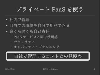 2014-05-31 第六回 #渋谷java 7
プライベート PaaS を使う
●
社内で管理
●
目当ての環境を自分で用意できる
●
良くも悪くも自己責任
– PaaS サービスと同じ使用感
– セキュリティ
– キャパシティ・プランニング
自社で管理するコストとの見極め
 