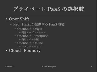 2014-05-31 第六回 #渋谷java 8
プライベート PaaS の選択肢
●
OpenShift
– Red Hat社が提供する PaaS 環境
●
OpenShift Origin
– 開発アップストリーム
●
OpenShift Enterprise
– 商用サポート版
●
OpenShift Online
– クラウドサービス
●
Cloud Foundry
 