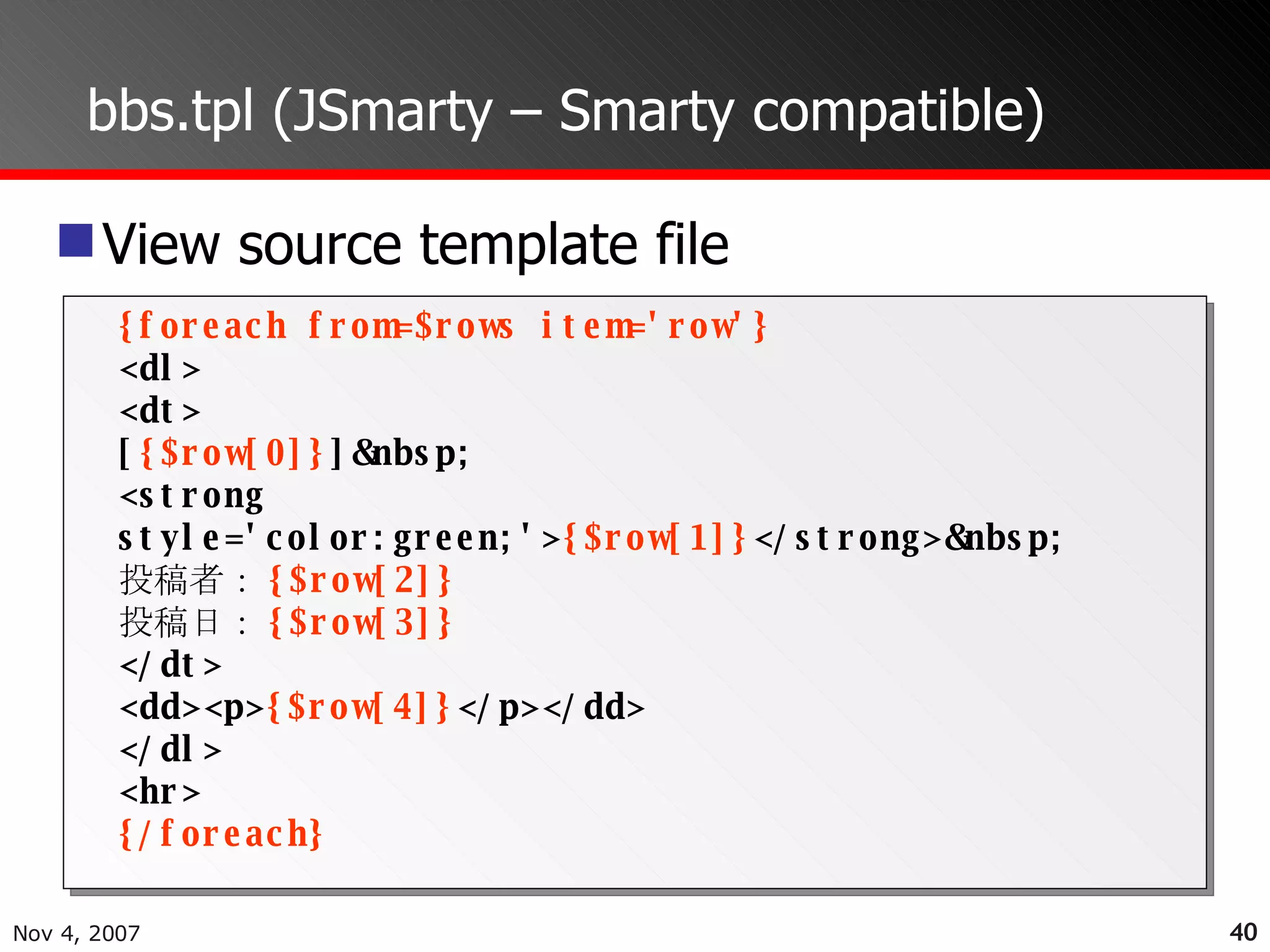 bbs.tpl (JSmarty – Smarty compatible) View source template file {foreach from=$rows item='row'} <dl> <dt> [ {$row[0]} ]&nbsp; <strong style='color:green;'> {$row[1]} </strong>&nbsp; 投稿者： {$row[2]} 投稿日： {$row[3]} </dt> <dd><p> {$row[4]} </p></dd> </dl> <hr> {/foreach} 