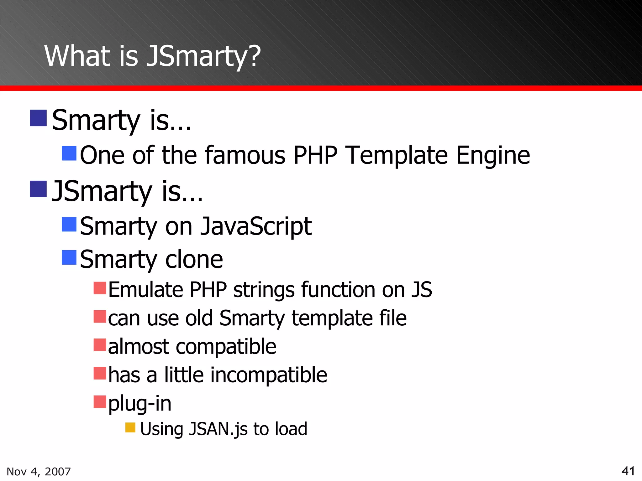 What is JSmarty? Smarty is… One of the famous PHP Template Engine JSmarty is… Smarty on JavaScript Smarty clone Emulate PHP strings function on JS can use old Smarty template file almost compatible has a little incompatible plug-in Using JSAN.js to load 