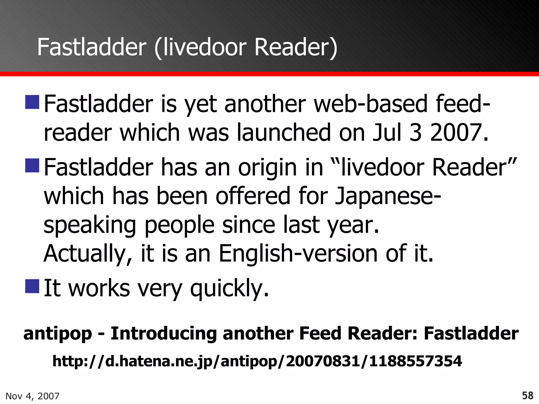 Fastladder (livedoor Reader) Fastladder is yet another web-based feed-reader which was launched on Jul 3 2007. Fastladder has an origin in “livedoor Reader” which has been offered for Japanese-speaking people since last year.  Actually, it is an English-version of it. It works very quickly. http://d.hatena.ne.jp/antipop/20070831/1188557354 antipop - Introducing another Feed Reader: Fastladder 