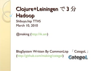 Clojure+Leiningen で 3 分 Hadoop Shibuya.lisp TT#5 March 10, 2010  @making ( http://ik.am ) BlogSystem Written By CommonLisp  「 CategoL 」 ( http://github.com/making/categol ) 