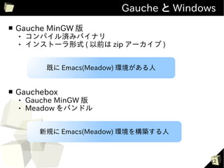 Gauche と Windows
■   Gauche MinGW 版
       コンパイル済みバイナリ
       インストーラ形式 ( 以前は zip アーカイブ )


            既に Emacs(Meadow) 環境がある人


■   Gauchebox
       Gauche MinGW 版
       Meadow をバンドル


          新規に Emacs(Meadow) 環境を構築する人



                                          12
 
