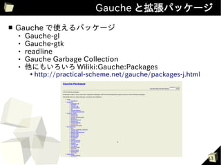 Gauche と拡張パッケージ
■   Gauche で使えるパッケージ
       Gauche-gl
       Gauche-gtk
       readline
       Gauche Garbage Collection
       他にもいろいろ Wiliki:Gauche:Packages
         ➔   http://practical-scheme.net/gauche/packages-j.html




                                                                  13
 