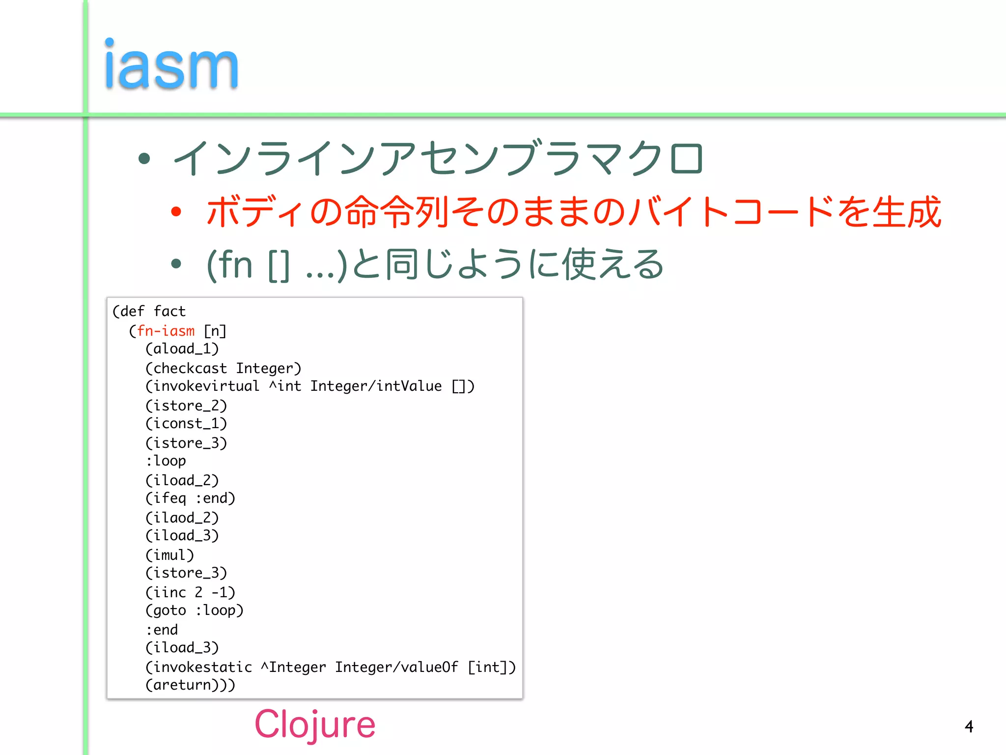 (def fact
  (fn-iasm [n]
    (aload_1)
    (checkcast Integer)
    (invokevirtual ^int Integer/intValue [])
    (istore_2)
    (iconst_1)
    (istore_3)
    :loop
    (iload_2)
    (ifeq :end)
    (ilaod_2)
    (iload_3)
    (imul)
    (istore_3)
    (iinc 2 -1)
    (goto :loop)
    :end
    (iload_3)
    (invokestatic ^Integer Integer/valueOf [int])
    (areturn)))


                                                    4
 