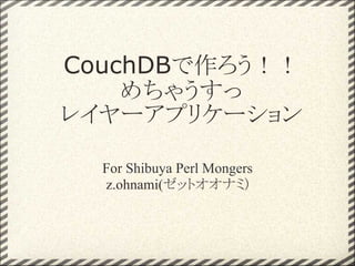 CouchDBで作ろう！！
    めちゃうすっ
レイヤーアプリケーション

  For Shibuya Perl Mongers
  z.ohnami(ゼットオオナミ)
 