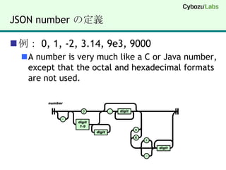 JSON number の定義例： 0, 1, -2, 3.14, 9e3, 9000A number is very much like a C or Java number, except that the octal and hexadecimal formats are not used.