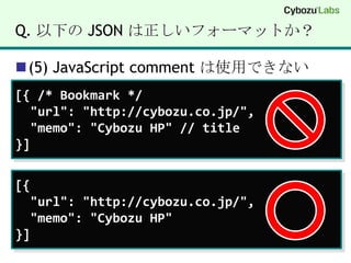 Q. 以下の JSON は正しいフォーマットか？(5) JavaScript comment は使用できない[{ /* Bookmark */  "url": "http://cybozu.co.jp/",  "memo": "Cybozu HP" // title}][{  "url": "http://cybozu.co.jp/",  "memo": "Cybozu HP"}]
