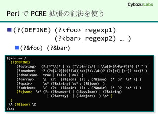 Perl で PCRE 拡張の記法を使う(?(DEFINE)	(?<foo> regexp1)			(?<bar> regexp2) … )(?&foo) (?&bar)$json =~ /(?(DEFINE)(?<string>  (?:[^"\\]* | \\ ["\\bfnrt\/] | \\u[0-9A-Fa-f]{4} )* " )(?<number>  -? (?=[1-9]|0(?!\d))\d+(?:\.\d+)? (?:[eE] [+-]? \d+)? )     (?<boolean>   true | false | null )(?<array>     \[  (?:  (?&json)  (?: , (?&json)  )*  )?  \s* \] )     (?<pair>      \s* (?&string) \s* : (?&json)  )     (?<object>    \{  (?:  (?&pair)  (?: , (?&pair)  )*  )?  \s* \} )(?<json>  \s* (?: (?&number) | (?&boolean) | (?&string) | (?&array)  | (?&object)  ) \s* )) \A (?&json) \Z/sx;
