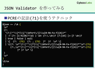 JSON Validator を作ってみるPCREの記法(?1)を使うテクニック$json =~ /\A ( \s* (?:"(?:[^"\\]*|\\["\\bfnrt\/]|\\u[0-9A-Fa-f]{4})*"  | -? (?= [1-9]|0(?!\d) ) \d+ (?:\.\d+)? (?:[eE] [+-]? \d+)?   | true | false | null  | \[  (?:  (?1)  (?: , (?1)  )*  )?  \s* \]  | \{(?: \s*"(?:[^"\\]*|\\["\\bfnrt\/]|\\u[0-9A-Fa-f]{4})*"\s*:(?1)(?:,\s*"(?:[^"\\]*|\\["\\bfnrt\/]|\\u[0-9A-Fa-f]{4})*"\s*:(?1)    )* )? \s* \} ) \s*)\Z/sx;