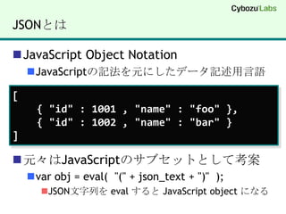 JSONとはJavaScript Object NotationJavaScriptの記法を元にしたデータ記述用言語元々はJavaScriptのサブセットとして考案varobj = eval(  "(" + json_text + ")"  );JSON文字列を evalすると JavaScript object になる[    { "id" : 1001 , "name" : "foo" },     { "id" : 1002 , "name" : "bar" }]