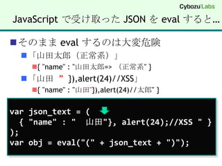 JavaScript で受け取った JSON を evalすると…そのまま evalするのは大変危険「山田太郎（正常系）」{ "name" : "山田太郎=> （正常系" }「山田  ”}),alert(24)//XSS」{ "name" : "山田"}),alert(24)//太郎" }varjson_text = (  { "name" : "  山田"}, alert(24);//XSS " });varobj = eval("(" + json_text + ")");